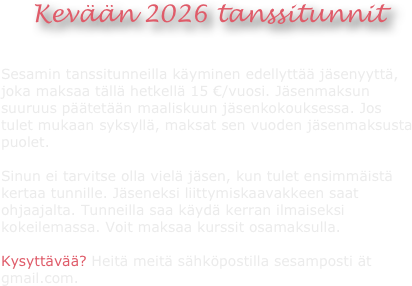 


Kevään 2026 tanssitunnit


Sesamin tanssitunneilla käyminen edellyttää jäsenyyttä, joka maksaa tällä hetkellä 15 €/vuosi. Jäsenmaksun suuruus päätetään maaliskuun jäsenkokouksessa. Jos tulet mukaan syksyllä, maksat sen vuoden jäsenmaksusta puolet. 

Sinun ei tarvitse olla vielä jäsen, kun tulet ensimmäistä kertaa tunnille. Jäseneksi liittymiskaavakkeen saat ohjaajalta. Tunneilla saa käydä kerran ilmaiseksi kokeilemassa. Voit maksaa kurssit osamaksulla.

Kysyttävää? Heitä meitä sähköpostilla sesamposti ät gmail.com.



